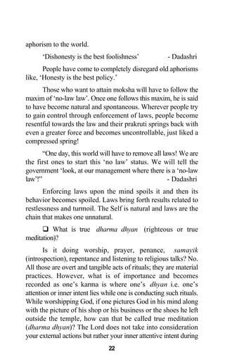 aphorism to the world.
‘Dishonesty is the best foolishness’ - Dadashri
People have come to completely disregard old aphorisms
like, ‘Honesty is the best policy.’
Those who want to attain moksha will have to follow the
maxim of ‘no-law law’. Once one follows this maxim, he is said
to have become natural and spontaneous. Wherever people try
to gain control through enforcement of laws, people become
resentful towards the law and their prakruti springs back with
even a greater force and becomes uncontrollable, just liked a
compressed spring!
“One day, this world will have to remove all laws! We are
the first ones to start this ‘no law’ status. We will tell the
government ‘look, at our management where there is a ‘no-law
law’!” - Dadashri
Enforcing laws upon the mind spoils it and then its
behavior becomes spoiled. Laws bring forth results related to
restlessness and turmoil. The Self is natural and laws are the
chain that makes one unnatural.
What is true dharma dhyan (righteous or true
meditation)?
Is it doing worship, prayer, penance, samayik
(introspection), repentance and listening to religious talks? No.
All those are overt and tangible acts of rituals; they are material
practices. However, what is of importance and becomes
recorded as one’s karma is where one’s dhyan i.e. one’s
attention or inner intent lies while one is conducting such rituals.
While worshipping God, if one pictures God in his mind along
with the picture of his shop or his business or the shoes he left
outside the temple, how can that be called true meditation
(dharma dhyan)? The Lord does not take into consideration
your external actions but rather your inner attentive intent during
22
 