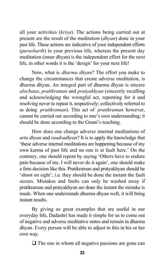 all your activities (kriya). The actions being carried out at
present are the result of the meditation (dhyan) done in your
past life. These actions are indicative of your independent efforts
(purusharth) in your previous life, whereas the present day
meditation (inner dhyan) is the independent effort for the next
life, in other words it is the ‘design’ for your next life!
Now, what is dharma dhyan? The effort you make to
change the circumstances that create adverse meditation, is
dharma dhyan. An integral part of dharma dhyan is sincere
alochana, pratikraman and pratyakhyan (sincerely recalling
and acknowledging the wrongful act, repenting for it and
resolving never to repeat it, respectively; collectively referred to
as doing pratikraman). This act of pratikraman however,
cannot be carried out according to one’s own understanding; it
should be done according to the Gnani’s teaching.
How does one change adverse internal meditations of
arta dhyan and raudradhyan? It is to apply the knowledge that
‘these adverse internal meditations are happening because of my
own karma of past life and no one is at fault here.’ On the
contrary, one should repent by saying ‘Others have to endure
pain because of me. I will never do it again’, one should make
a firm decision like this. Pratikraman and pratyakhyan should be
‘shoot on sight’; i.e. they should be done the instant the fault
occurs. Mistakes and faults can only be washed away if
pratikraman and pratyakhyan are done the instant the mistake is
made. When one understands dharma dhyan well, it will bring
instant results.
By giving us great examples that are useful in our
everyday life, Dadashri has made it simple for us to come out
of negative and adverse meditative states and remain in dharma
dhyan. Every person will be able to adjust to this in his or her
own way.
The one in whom all negative passions are gone can
23
 