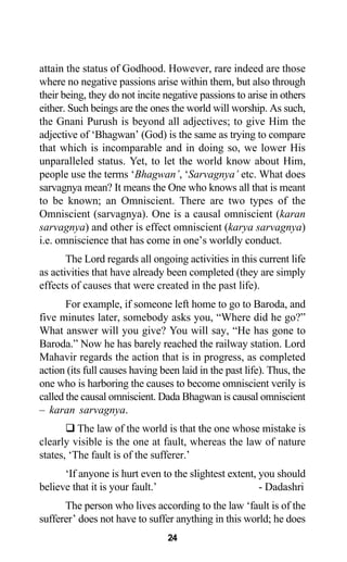 attain the status of Godhood. However, rare indeed are those
where no negative passions arise within them, but also through
their being, they do not incite negative passions to arise in others
either. Such beings are the ones the world will worship. As such,
the Gnani Purush is beyond all adjectives; to give Him the
adjective of ‘Bhagwan’ (God) is the same as trying to compare
that which is incomparable and in doing so, we lower His
unparalleled status. Yet, to let the world know about Him,
people use the terms ‘Bhagwan’, ‘Sarvagnya’ etc. What does
sarvagnya mean? It means the One who knows all that is meant
to be known; an Omniscient. There are two types of the
Omniscient (sarvagnya). One is a causal omniscient (karan
sarvagnya) and other is effect omniscient (karya sarvagnya)
i.e. omniscience that has come in one’s worldly conduct.
The Lord regards all ongoing activities in this current life
as activities that have already been completed (they are simply
effects of causes that were created in the past life).
For example, if someone left home to go to Baroda, and
five minutes later, somebody asks you, “Where did he go?”
What answer will you give? You will say, “He has gone to
Baroda.” Now he has barely reached the railway station. Lord
Mahavir regards the action that is in progress, as completed
action (its full causes having been laid in the past life). Thus, the
one who is harboring the causes to become omniscient verily is
called the causal omniscient. Dada Bhagwan is causal omniscient
– karan sarvagnya.
The law of the world is that the one whose mistake is
clearly visible is the one at fault, whereas the law of nature
states, ‘The fault is of the sufferer.’
‘If anyone is hurt even to the slightest extent, you should
believe that it is your fault.’ - Dadashri
The person who lives according to the law ‘fault is of the
sufferer’ does not have to suffer anything in this world; he does
24
 
