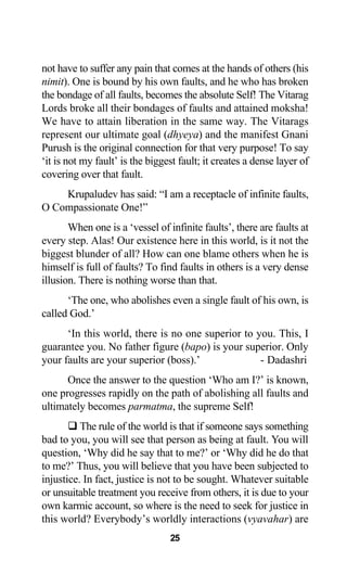 not have to suffer any pain that comes at the hands of others (his
nimit). One is bound by his own faults, and he who has broken
the bondage of all faults, becomes the absolute Self! The Vitarag
Lords broke all their bondages of faults and attained moksha!
We have to attain liberation in the same way. The Vitarags
represent our ultimate goal (dhyeya) and the manifest Gnani
Purush is the original connection for that very purpose! To say
‘it is not my fault’ is the biggest fault; it creates a dense layer of
covering over that fault.
Krupaludev has said: “I am a receptacle of infinite faults,
O Compassionate One!”
When one is a ‘vessel of infinite faults’, there are faults at
every step. Alas! Our existence here in this world, is it not the
biggest blunder of all? How can one blame others when he is
himself is full of faults? To find faults in others is a very dense
illusion. There is nothing worse than that.
‘The one, who abolishes even a single fault of his own, is
called God.’
‘In this world, there is no one superior to you. This, I
guarantee you. No father figure (bapo) is your superior. Only
your faults are your superior (boss).’ - Dadashri
Once the answer to the question ‘Who am I?’ is known,
one progresses rapidly on the path of abolishing all faults and
ultimately becomes parmatma, the supreme Self!
The rule of the world is that if someone says something
bad to you, you will see that person as being at fault. You will
question, ‘Why did he say that to me?’ or ‘Why did he do that
to me?’ Thus, you will believe that you have been subjected to
injustice. In fact, justice is not to be sought. Whatever suitable
or unsuitable treatment you receive from others, it is due to your
own karmic account, so where is the need to seek for justice in
this world? Everybody’s worldly interactions (vyavahar) are
25
 