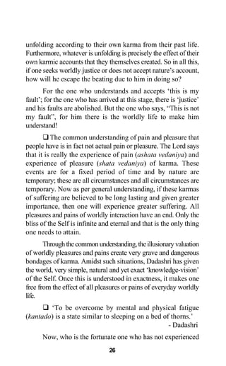 unfolding according to their own karma from their past life.
Furthermore, whatever is unfolding is precisely the effect of their
own karmic accounts that they themselves created. So in all this,
if one seeks worldly justice or does not accept nature’s account,
how will he escape the beating due to him in doing so?
For the one who understands and accepts ‘this is my
fault’; for the one who has arrived at this stage, there is ‘justice’
and his faults are abolished. But the one who says, “This is not
my fault”, for him there is the worldly life to make him
understand!
The common understanding of pain and pleasure that
people have is in fact not actual pain or pleasure. The Lord says
that it is really the experience of pain (ashata vedaniya) and
experience of pleasure (shata vedaniya) of karma. These
events are for a fixed period of time and by nature are
temporary; these are all circumstances and all circumstances are
temporary. Now as per general understanding, if these karmas
of suffering are believed to be long lasting and given greater
importance, then one will experience greater suffering. All
pleasures and pains of worldly interaction have an end. Only the
bliss of the Self is infinite and eternal and that is the only thing
one needs to attain.
Throughthecommonunderstanding,theillusionaryvaluation
of worldly pleasures and pains create very grave and dangerous
bondages of karma. Amidst such situations, Dadashri has given
the world, very simple, natural and yet exact ‘knowledge-vision’
of the Self. Once this is understood in exactness, it makes one
free from the effect of all pleasures or pains of everyday worldly
life.
‘To be overcome by mental and physical fatigue
(kantado) is a state similar to sleeping on a bed of thorns.’
- Dadashri
Now, who is the fortunate one who has not experienced
26
 