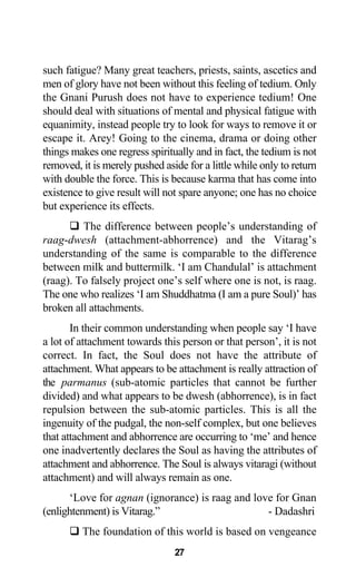 such fatigue? Many great teachers, priests, saints, ascetics and
men of glory have not been without this feeling of tedium. Only
the Gnani Purush does not have to experience tedium! One
should deal with situations of mental and physical fatigue with
equanimity, instead people try to look for ways to remove it or
escape it. Arey! Going to the cinema, drama or doing other
things makes one regress spiritually and in fact, the tedium is not
removed, it is merely pushed aside for a little while only to return
with double the force. This is because karma that has come into
existence to give result will not spare anyone; one has no choice
but experience its effects.
The difference between people’s understanding of
raag-dwesh (attachment-abhorrence) and the Vitarag’s
understanding of the same is comparable to the difference
between milk and buttermilk. ‘I am Chandulal’ is attachment
(raag). To falsely project one’s self where one is not, is raag.
The one who realizes ‘I am Shuddhatma (I am a pure Soul)’ has
broken all attachments.
In their common understanding when people say ‘I have
a lot of attachment towards this person or that person’, it is not
correct. In fact, the Soul does not have the attribute of
attachment. What appears to be attachment is really attraction of
the parmanus (sub-atomic particles that cannot be further
divided) and what appears to be dwesh (abhorrence), is in fact
repulsion between the sub-atomic particles. This is all the
ingenuity of the pudgal, the non-self complex, but one believes
that attachment and abhorrence are occurring to ‘me’ and hence
one inadvertently declares the Soul as having the attributes of
attachment and abhorrence. The Soul is always vitaragi (without
attachment) and will always remain as one.
‘Love for agnan (ignorance) is raag and love for Gnan
(enlightenment) is Vitarag.” - Dadashri
The foundation of this world is based on vengeance
27
 