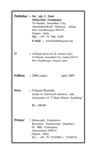 Publisher : Mr. Ajit C. Patel
Mahavideh Foundation
Tri-Mandir, Simandhar City,
Ahmedabad-Kalol Highway, Adalaj,
Dist.-Gandhinagar-382421,
Gujarat, India.
Tel. : +91 79 3983 0100
E-Mail : info@dadabhagwan.org
© : All Rights Reserved Dr. Niruben Amin
Tri-Mandir, Simandhar City, Adalaj-382421
Dist.-Gandhinagar-, Gujarat, India.
Edition : 2000 copies, April 2007
Price : Ultimate Humality
(leads to Universal oneness) and
Awareness of "I Don't Know Anything"
Rs. 100.00
Printer : Mahavideh Foundation
Basement, Parshwanath Chambers,
Nr. RBI, Usmanpura,
Ahmedabad-380014
Gujarat, India.
Tel. : +91 79 27542964 / 27540216
 