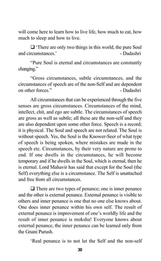 will come here to learn how to live life, how much to eat, how
much to sleep and how to live.
‘There are only two things in this world, the pure Soul
and circumstances.’ - Dadashri
“Pure Soul is eternal and circumstances are constantly
changing.”
“Gross circumstances, subtle circumstances, and the
circumstances of speech are of the non-Self and are dependent
on other forces.” - Dadashri
All circumstances that can be experienced through the five
senses are gross circumstances. Circumstances of the mind,
intellect, chit, and ego are subtle. The circumstances of speech
are gross as well as subtle; all these are the non-self and they
are also dependent upon some other force. Speech is a record;
it is physical. The Soul and speech are not related. The Soul is
without speech. Yes, the Soul is the Knower-Seer of what type
of speech is being spoken, where mistakes are made in the
speech etc. Circumstances, by their very nature are prone to
end. If one dwells in the circumstances, he will become
temporary and if he dwells in the Soul, which is eternal, then he
is eternal. Lord Mahavir has said that except for the Soul (the
Self) everything else is a circumstance. The Self is unattached
and free from all circumstances.
There are two types of penance; one is inner penance
and the other is external penance. External penance is visible to
others and inner penance is one that no one else knows about.
One does inner penance within his own self. The result of
external penance is improvement of one’s worldly life and the
result of inner penance is moksha! Everyone knows about
external penance, the inner penance can be learned only from
the Gnani Purush.
‘Real penance is to not let the Self and the non-self
30
 