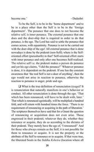 become one.’ - Dadashri
To be the Self, is to be in the ‘home department’ and to
be in a place other than the Self is to be in the ‘foreign
department’. The penance that one does to not become the
relative self, is inner penance. The external penance that one
does and the doer-ship that is required in order to do that
penance, is the ego. The Lord has said to settle the penance that
comes across, with equanimity. Penance is not to be carried out
with the doer-ship of the ego! All external penance that is done
nowadays is done by the prakruti (non-Self); where is the Self-
oriented effort (purusharth) in that? Self-oriented effort starts
with inner penance and only after one becomes Self-realized.
The relative self i.e. the prakruti makes a person do penance
and yet his ego claims, “I did the penance!” Whatever penance
is done, it is dependent on the prakruti. If one has the constant
awareness that ‘the real Self is not a doer of anything’, then the
ego would not arise in reaction to penance, otherwise the
reaction to penance is anger, pride and ego.
What is the true definition of renunciation (tyaga)? It
is renunciation that naturally manifests in one’s behavior or
conduct. All other renunciation is done through the ego. ‘That
which has been renounced, will have to be dealt with, later.’
That which is renounced egoistically, will be multiplied a hundred
fold, and will return with hundred times the force. ‘There is no
requirement of renouncing or acquiring in the path of liberation.’
The scriptures themselves have said that for a Gnani the question
of renouncing or acquisition does not even arise. Those
engrossed in their prakruti; whatever they do, whether they
renounce or acquire, they do so according to the dictates of
their prakruti. They merely have the ego of, ‘I renounced!’ And
for those who always remain as the Self, it is not possible for
them to renounce or acquire. It is not the property or the
attribute of the Self to renounce or to acquire. If that were true,
the liberated Souls in the Siddha Kshetra (location where all
31
 