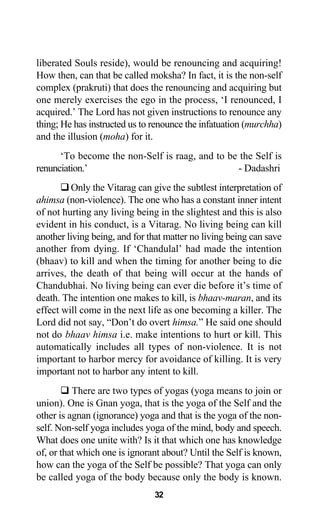 liberated Souls reside), would be renouncing and acquiring!
How then, can that be called moksha? In fact, it is the non-self
complex (prakruti) that does the renouncing and acquiring but
one merely exercises the ego in the process, ‘I renounced, I
acquired.’ The Lord has not given instructions to renounce any
thing; He has instructed us to renounce the infatuation (murchha)
and the illusion (moha) for it.
‘To become the non-Self is raag, and to be the Self is
renunciation.’ - Dadashri
Only the Vitarag can give the subtlest interpretation of
ahimsa (non-violence). The one who has a constant inner intent
of not hurting any living being in the slightest and this is also
evident in his conduct, is a Vitarag. No living being can kill
another living being, and for that matter no living being can save
another from dying. If ‘Chandulal’ had made the intention
(bhaav) to kill and when the timing for another being to die
arrives, the death of that being will occur at the hands of
Chandubhai. No living being can ever die before it’s time of
death. The intention one makes to kill, is bhaav-maran, and its
effect will come in the next life as one becoming a killer. The
Lord did not say, “Don’t do overt himsa.” He said one should
not do bhaav himsa i.e. make intentions to hurt or kill. This
automatically includes all types of non-violence. It is not
important to harbor mercy for avoidance of killing. It is very
important not to harbor any intent to kill.
There are two types of yogas (yoga means to join or
union). One is Gnan yoga, that is the yoga of the Self and the
other is agnan (ignorance) yoga and that is the yoga of the non-
self. Non-self yoga includes yoga of the mind, body and speech.
What does one unite with? Is it that which one has knowledge
of, or that which one is ignorant about? Until the Self is known,
how can the yoga of the Self be possible? That yoga can only
be called yoga of the body because only the body is known.
32
 