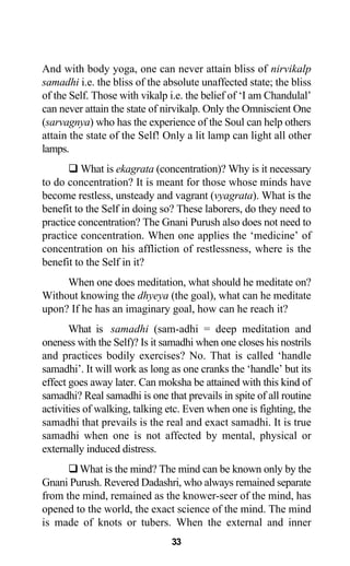 And with body yoga, one can never attain bliss of nirvikalp
samadhi i.e. the bliss of the absolute unaffected state; the bliss
of the Self. Those with vikalp i.e. the belief of ‘I am Chandulal’
can never attain the state of nirvikalp. Only the Omniscient One
(sarvagnya) who has the experience of the Soul can help others
attain the state of the Self! Only a lit lamp can light all other
lamps.
What is ekagrata (concentration)? Why is it necessary
to do concentration? It is meant for those whose minds have
become restless, unsteady and vagrant (vyagrata). What is the
benefit to the Self in doing so? These laborers, do they need to
practice concentration? The Gnani Purush also does not need to
practice concentration. When one applies the ‘medicine’ of
concentration on his affliction of restlessness, where is the
benefit to the Self in it?
When one does meditation, what should he meditate on?
Without knowing the dhyeya (the goal), what can he meditate
upon? If he has an imaginary goal, how can he reach it?
What is samadhi (sam-adhi = deep meditation and
oneness with the Self)? Is it samadhi when one closes his nostrils
and practices bodily exercises? No. That is called ‘handle
samadhi’. It will work as long as one cranks the ‘handle’ but its
effect goes away later. Can moksha be attained with this kind of
samadhi? Real samadhi is one that prevails in spite of all routine
activities of walking, talking etc. Even when one is fighting, the
samadhi that prevails is the real and exact samadhi. It is true
samadhi when one is not affected by mental, physical or
externally induced distress.
What is the mind? The mind can be known only by the
Gnani Purush. Revered Dadashri, who always remained separate
from the mind, remained as the knower-seer of the mind, has
opened to the world, the exact science of the mind. The mind
is made of knots or tubers. When the external and inner
33
 