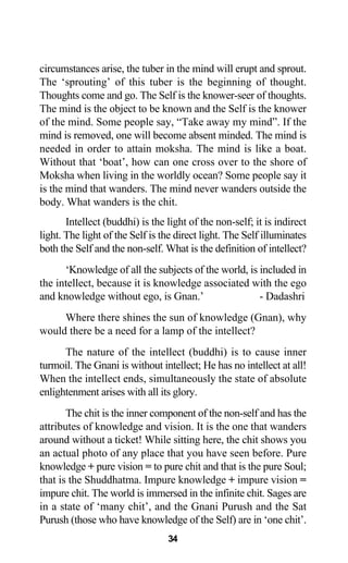 circumstances arise, the tuber in the mind will erupt and sprout.
The ‘sprouting’ of this tuber is the beginning of thought.
Thoughts come and go. The Self is the knower-seer of thoughts.
The mind is the object to be known and the Self is the knower
of the mind. Some people say, “Take away my mind”. If the
mind is removed, one will become absent minded. The mind is
needed in order to attain moksha. The mind is like a boat.
Without that ‘boat’, how can one cross over to the shore of
Moksha when living in the worldly ocean? Some people say it
is the mind that wanders. The mind never wanders outside the
body. What wanders is the chit.
Intellect (buddhi) is the light of the non-self; it is indirect
light. The light of the Self is the direct light. The Self illuminates
both the Self and the non-self. What is the definition of intellect?
‘Knowledge of all the subjects of the world, is included in
the intellect, because it is knowledge associated with the ego
and knowledge without ego, is Gnan.’ - Dadashri
Where there shines the sun of knowledge (Gnan), why
would there be a need for a lamp of the intellect?
The nature of the intellect (buddhi) is to cause inner
turmoil. The Gnani is without intellect; He has no intellect at all!
When the intellect ends, simultaneously the state of absolute
enlightenment arises with all its glory.
The chit is the inner component of the non-self and has the
attributes of knowledge and vision. It is the one that wanders
around without a ticket! While sitting here, the chit shows you
an actual photo of any place that you have seen before. Pure
knowledge + pure vision = to pure chit and that is the pure Soul;
that is the Shuddhatma. Impure knowledge + impure vision =
impure chit. The world is immersed in the infinite chit. Sages are
in a state of ‘many chit’, and the Gnani Purush and the Sat
Purush (those who have knowledge of the Self) are in ‘one chit’.
34
 