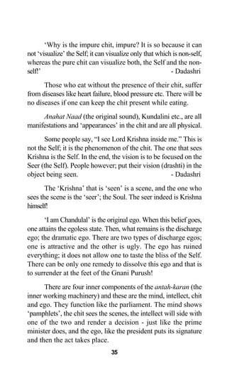 ‘Why is the impure chit, impure? It is so because it can
not ‘visualize’ the Self; it can visualize only that which is non-self,
whereas the pure chit can visualize both, the Self and the non-
self!’ - Dadashri
Those who eat without the presence of their chit, suffer
from diseases like heart failure, blood pressure etc. There will be
no diseases if one can keep the chit present while eating.
Anahat Naad (the original sound), Kundalini etc., are all
manifestations and ‘appearances’ in the chit and are all physical.
Some people say, “I see Lord Krishna inside me.” This is
not the Self; it is the phenomenon of the chit. The one that sees
Krishna is the Self. In the end, the vision is to be focused on the
Seer (the Self). People however; put their vision (drashti) in the
object being seen. - Dadashri
The ‘Krishna’ that is ‘seen’ is a scene, and the one who
sees the scene is the ‘seer’; the Soul. The seer indeed is Krishna
himself!
‘I am Chandulal’ is the original ego. When this belief goes,
one attains the egoless state. Then, what remains is the discharge
ego; the dramatic ego. There are two types of discharge egos;
one is attractive and the other is ugly. The ego has ruined
everything; it does not allow one to taste the bliss of the Self.
There can be only one remedy to dissolve this ego and that is
to surrender at the feet of the Gnani Purush!
There are four inner components of the antah-karan (the
inner working machinery) and these are the mind, intellect, chit
and ego. They function like the parliament. The mind shows
‘pamphlets’, the chit sees the scenes, the intellect will side with
one of the two and render a decision - just like the prime
minister does, and the ego, like the president puts its signature
and then the act takes place.
35
 
