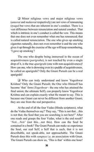 Minor religious vows and major religious vows
(anuvrat and mahavrat respectively) are not vows of renouncing
(tyaga) but vows that are inherent in one’s conduct. There is a
vast difference between renunciation and natural conduct. That
which is intrinsic in one’s conduct is called the vow. This means
that one does not even remember what one has renounced; that
is called natural renunciation. The one who gives up smoking
cigarettes naturally, does not even remember it and the one who
gives it up through the exercise of the ego will keep remembering,
‘I gave up smoking’!
The one who despite being immersed in the ocean of
acquisitiveness (parigraha), is not touched by even a single
drop of it, is the true aparigrahi (one with non-acquisitiveness)!
How can one, who is drowning even in a puddle of acquisitiveness,
be called an aparigrahi? Only the Gnani Purush can be a real
aparigrahi!
Who can truly understand and know Yogeshwar
Krishna? Only the Gnani Purush; the One who Himself has
become ‘that’ form (Yogeshwar - the one who has attained the
final union; the ultimate Self), can properly know Yogeshwar
Krishna and can explain exactly what He meant to say. This is
because one Gnani can never be different from another Gnani;
they are one from the real perspective.
At the end of all the four Vedas (Hindu scriptures), what
do the Vedas themselves say? They say, “This is not that…this
is not that; the Soul that you are searching is not here!” After
one reads and grasps the four Vedas, what is the end result?
‘Neti…Neti’ (not this…not this). How can the Soul be
contained in a book? The Gnani Purush can make us experience
the Soul, our real Self; a Self that is such, that it is not
describable, not speak-able, not approachable. The Gnani
Purush does this with sangnya i.e. an association with Gnan.
The Gnani Purush can show us, ‘This is that’ within one hour!
36
 