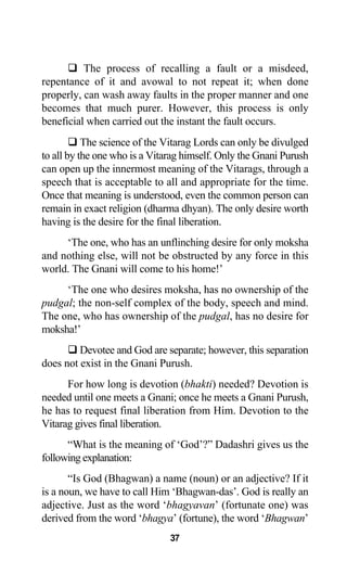 The process of recalling a fault or a misdeed,
repentance of it and avowal to not repeat it; when done
properly, can wash away faults in the proper manner and one
becomes that much purer. However, this process is only
beneficial when carried out the instant the fault occurs.
The science of the Vitarag Lords can only be divulged
to all by the one who is a Vitarag himself. Only the Gnani Purush
can open up the innermost meaning of the Vitarags, through a
speech that is acceptable to all and appropriate for the time.
Once that meaning is understood, even the common person can
remain in exact religion (dharma dhyan). The only desire worth
having is the desire for the final liberation.
‘The one, who has an unflinching desire for only moksha
and nothing else, will not be obstructed by any force in this
world. The Gnani will come to his home!’
‘The one who desires moksha, has no ownership of the
pudgal; the non-self complex of the body, speech and mind.
The one, who has ownership of the pudgal, has no desire for
moksha!’
Devotee and God are separate; however, this separation
does not exist in the Gnani Purush.
For how long is devotion (bhakti) needed? Devotion is
needed until one meets a Gnani; once he meets a Gnani Purush,
he has to request final liberation from Him. Devotion to the
Vitarag gives final liberation.
“What is the meaning of ‘God’?” Dadashri gives us the
following explanation:
“Is God (Bhagwan) a name (noun) or an adjective? If it
is a noun, we have to call Him ‘Bhagwan-das’. God is really an
adjective. Just as the word ‘bhagyavan’ (fortunate one) was
derived from the word ‘bhagya’ (fortune), the word ‘Bhagwan’
37
 