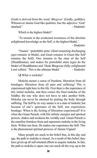(God) is derived from the word ‘Bhagwat’ (Godly, godlike).
Whosoever attains God like qualities, has the adjective ‘God’
attached.” - Dadashri
Which is the highest bhakti?
‘To remain in the awakened awareness of the absolute
enlightened knowledge as the Self, is the highest bhakti.’
- Dadashri
“Gnanis’ ‘pratishthit atma’ (final remaining discharging
ego) remains in bhakti, and Gnan remains in Gnan (the Self
remains the Self). One remains in the state of the Self
(Shuddhatma), and makes his pratishthit atma (ego) do the
bhakti of Shuddhatma and ‘Dada Bhagwan (fully enlightened
Lord within).’ This is the ultimate bhakti.’ - Dadashri
What is moksha?
Moksha means a sense of freedom, liberation from all
bondages; liberation from all pain and suffering! This is
experienced right here in this life. First there is the experience of
this initial moksha, and then comes the final moksha of the
Siddha; the one who does not have to take another birth.
Moksha can never be attained by putting the body through
suffering. The Self by its very nature is in a state of moksha; but
because of one’s ignorance of the Self, one experiences
bondage. When is the feeling of liberation experienced? It is
when the Gnani Purush, with His infinite energies and spiritual
powers, shakes and awakens the worldly soul. Gnani Purush is
the manifest formless-form and represents moksha in the living
form. Within one hour, He makes one experience the Self. This
is the phenomenal spiritual prowess of Akram Vignan!
Many people are stuck in the belief that, in this day and
age, the path to moksha is closed. As a result of this belief, they
have given up all self-oriented efforts to acquire moksha. In fact,
the path to moksha is open; one can reach all the way up to the
38
 