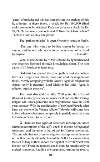 ‘gates’ of moksha and this has been proven. An analogy of this
is, although in these times, a check for Rs. 100,000 (final
moksha) cannot be obtained, Dadashri gives us a check for Rs.
99,999.99 and many have obtained it! How much loss is there?
There is a loss of only one paisa!
The ‘path to moksha’ is open. One only needs to find it.
‘The one who wants to be free cannot be bound by
anyone and the one who wants to be bound can not be freed
by anyone.’ - Dadashri
What is one bound by? One is bound by ignorance and
one becomes liberated through knowledge; Gnan. The root
cause of all bondage is ignorance.
Dadashri has opened the exact path to moksha. Where
there is a living Gnani Purush, there is no need for scriptures or
rituals. Merely complying with the Gnani’s Agnas is religion; his
Agnas verily is penance. Lord Mahavir has said, ‘Agna is
religion, Agna is penance’.
The Lord also said that after 2500 years, the effect of
Bhasmak Graha (planetary influence) will end and the Vitarag
religion will, once again come in to magnificence. Now the 2500
years are over. With the manifestation of the Gnani Purush, what
harm can come to the Vitarag religion? Moksha will come face
to face when one becomes completely impartial; impartial even
towards one’s own (relative) self!
There are two types of ramanata (absorption; inner
attention; absorption of the self); one is in the non-self (pudgal
ramanata) and the other is that of the Self (atma ramanata).
The one who has not even the slightest absorption in the non-
self will definitely attain the bliss of the Self. One cannot attain
the Self as long as there is even the slightest of involvement with
the non-self. From the moment one is born, he remains only in
pudgal ramanata. Reading the scriptures, turning the rosary,
39
 