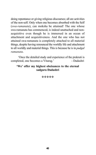 doing repentance or giving religious discourses; all are activities
of the non-self. Only when one becomes absorbed with the Self
(swa-ramanata), can moksha be attained! The one whose
swa-ramanata has commenced, is indeed unattached and non-
acquisitive even though he is immersed in an ocean of
attachment and acquisitiveness. And the one who has not
attained swa-ramanata is completely attached to all material
things, despite having renounced the worldly life and attachment
to all worldly and material things. This is because he is in pudgal
ramanata.
‘Once the detailed study and experience of the prakruti is
completed, one becomes a Vitarag.’ - Dadashri
‘We’ offer my highest obeisances to the eternal
sadguru Dadashri
40
 