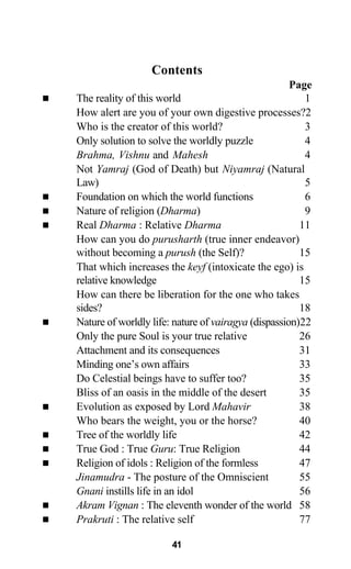 Contents
Page
The reality of this world 1
How alert are you of your own digestive processes?2
Who is the creator of this world? 3
Only solution to solve the worldly puzzle 4
Brahma, Vishnu and Mahesh 4
Not Yamraj (God of Death) but Niyamraj (Natural
Law) 5
Foundation on which the world functions 6
Nature of religion (Dharma) 9
Real Dharma : Relative Dharma 11
How can you do purusharth (true inner endeavor)
without becoming a purush (the Self)? 15
That which increases the keyf (intoxicate the ego) is
relative knowledge 15
How can there be liberation for the one who takes
sides? 18
Nature of worldly life: nature of vairagya (dispassion)22
Only the pure Soul is your true relative 26
Attachment and its consequences 31
Minding one’s own affairs 33
Do Celestial beings have to suffer too? 35
Bliss of an oasis in the middle of the desert 35
Evolution as exposed by Lord Mahavir 38
Who bears the weight, you or the horse? 40
Tree of the worldly life 42
True God : True Guru: True Religion 44
Religion of idols : Religion of the formless 47
Jinamudra - The posture of the Omniscient 55
Gnani instills life in an idol 56
Akram Vignan : The eleventh wonder of the world 58
Prakruti : The relative self 77
41
 