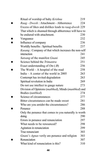 Ritual of worship of baby Krishna 219
Raag - Dwesh : Attachment - Abhorrence 224
Excess of likes and dislikes leads to raag-dwesh 229
That which is shunned through abhorrence will have to
be endured with attachment. 230
Vengeance 232
Influence of company 236
Worldly benefits : Spiritual benefits 237
Kusang : Company of that which increases the non-self
interaction 241
Satsang of the manifest Gnani 245
Science behind the Trimantra 251
Exact understanding of Om ( ) 256
The World – A hospital of the mad 258
India – A center of the world in 2005 263
Contempt has invited degradation 263
Spiritual revolution in India 269
Do not use intellect to gauge nature 273
Division of Opinions (matbhed), Minds (munbhed) and
Bodies (tanbhed) 274
Science of circumstances 277
Bitter circumstances can be made sweet 281
Who are you amidst the circumstances? 286
Penance 288
Only the penance that comes to you naturally is worth
doing 290
Errors in penance and renunciation 297
What needs to be renounced? 298
Agitation in renunciation 299
True renunciant 303
Gnani’s Agnas verily are penance and religion 303
Renunciation 307
What kind of renunciation is this? 310
44
 