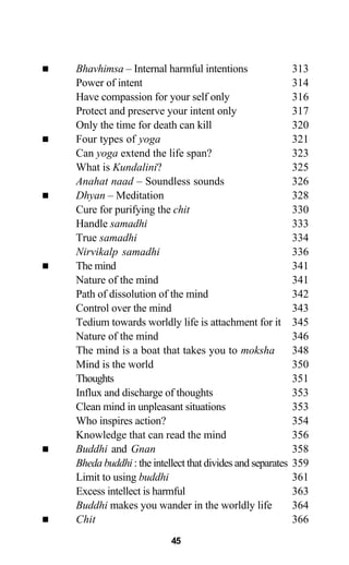Bhavhimsa – Internal harmful intentions 313
Power of intent 314
Have compassion for your self only 316
Protect and preserve your intent only 317
Only the time for death can kill 320
Four types of yoga 321
Can yoga extend the life span? 323
What is Kundalini? 325
Anahat naad – Soundless sounds 326
Dhyan – Meditation 328
Cure for purifying the chit 330
Handle samadhi 333
True samadhi 334
Nirvikalp samadhi 336
The mind 341
Nature of the mind 341
Path of dissolution of the mind 342
Control over the mind 343
Tedium towards worldly life is attachment for it 345
Nature of the mind 346
The mind is a boat that takes you to moksha 348
Mind is the world 350
Thoughts 351
Influx and discharge of thoughts 353
Clean mind in unpleasant situations 353
Who inspires action? 354
Knowledge that can read the mind 356
Buddhi and Gnan 358
Bheda buddhi : the intellect that divides and separates 359
Limit to using buddhi 361
Excess intellect is harmful 363
Buddhi makes you wander in the worldly life 364
Chit 366
45
 