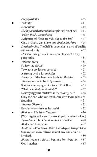 Pragnyashakti 435
Vedanta 441
Swachhand 442
Shaktipat and other relative spiritual practices 443
Kar Bindu Sanyuktam 445
Scriptures of Veda are vehicles to the Self 447
Only a Gnani can make you Brahmanishtha 448
Dwaitadwaita: The Self is beyond all states of duality
and non-duality 452
Moksha through anekant – acceptance of every
perspective 454
Vitarag Marg 458
Follow the Gnani 459
To whom do desires belong? 461
A strong desire for moksha 462
Darshan of the Formless leads to Moksha 463
Vitarag means to be truly shrewd 464
Serious warning against misuse of intellect 465
What is sankalp and vikalp? 467
Destroying your mistakes is the vitarag path 468
Only the one who can swim can save those who are
drowning 471
Vitarag Dharma 472
Revolutionary time in the world 472
Bhakta – Bhakti – Bhagwan 476
[Worshipper or Devotee – worship or devotion – God]
Vyavahar of the Gnani versus a devotee 478
Bhakti and Liberation 482
Aradhana – Viradhana : Devout worship – Disrespect484
One cannot cheat where natural law and order is
involved. 486
Akram Vignan : Bhakti begins after liberation 487
God’s address 488
47
 