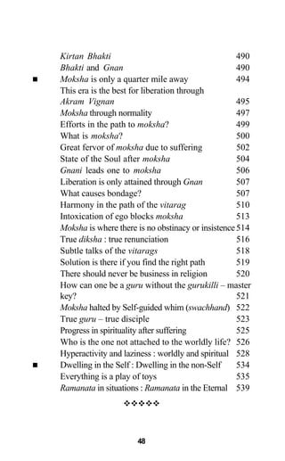 Kirtan Bhakti 490
Bhakti and Gnan 490
Moksha is only a quarter mile away 494
This era is the best for liberation through
Akram Vignan 495
Moksha through normality 497
Efforts in the path to moksha? 499
What is moksha? 500
Great fervor of moksha due to suffering 502
State of the Soul after moksha 504
Gnani leads one to moksha 506
Liberation is only attained through Gnan 507
What causes bondage? 507
Harmony in the path of the vitarag 510
Intoxication of ego blocks moksha 513
Moksha is where there is no obstinacy or insistence514
True diksha : true renunciation 516
Subtle talks of the vitarags 518
Solution is there if you find the right path 519
There should never be business in religion 520
How can one be a guru without the gurukilli – master
key? 521
Moksha halted by Self-guided whim (swachhand) 522
True guru – true disciple 523
Progress in spirituality after suffering 525
Who is the one not attached to the worldly life? 526
Hyperactivity and laziness : worldly and spiritual 528
Dwelling in the Self : Dwelling in the non-Self 534
Everything is a play of toys 535
Ramanata in situations : Ramanata in the Eternal 539
48
 
