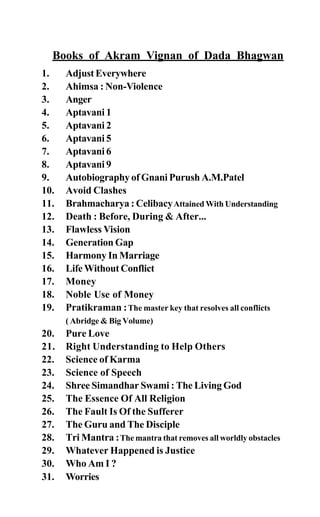 Books of Akram Vignan of Dada Bhagwan
1. AdjustEverywhere
2. Ahimsa : Non-Violence
3. Anger
4. Aptavani 1
5. Aptavani 2
6. Aptavani 5
7. Aptavani 6
8. Aptavani 9
9. Autobiography of Gnani Purush A.M.Patel
10. Avoid Clashes
11. Brahmacharya : CelibacyAttained With Understanding
12. Death : Before, During & After...
13. Flawless Vision
14. Generation Gap
15. Harmony In Marriage
16. Life Without Conflict
17. Money
18. Noble Use of Money
19. Pratikraman :The master key that resolves all conflicts
( Abridge & Big Volume)
20. Pure Love
21. Right Understanding to Help Others
22. Science of Karma
23. Science of Speech
24. Shree Simandhar Swami : The Living God
25. The Essence Of All Religion
26. The Fault Is Of the Sufferer
27. The Guru and The Disciple
28. Tri Mantra :The mantra that removes all worldly obstacles
29. Whatever Happened is Justice
30. Who Am I ?
31. Worries
 