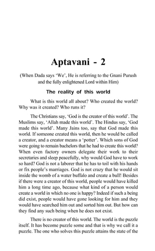 1
Aptavani - 2
(When Dada says ‘We’, He is referring to the Gnani Purush
and the fully enlightened Lord within Him)
The reality of this world
What is this world all about? Who created the world?
Why was it created? Who runs it?
The Christians say, ‘God is the creator of this world’. The
Muslims say, ‘Allah made this world’. The Hindus say, ‘God
made this world’. Many Jains too, say that God made this
world. If someone created this world, then he would be called
a creator, and a creator means a ‘potter’. Which sons of God
were going to remain bachelors that he had to create this world?
When even factory owners delegate their work to their
secretaries and sleep peacefully, why would God have to work
so hard? God is not a laborer that he has to toil with his hands
or fix people’s marriages. God is not crazy that he would sit
inside the womb of a water buffalo and create a bull! Besides
if there were a creator of this world, people would have killed
him a long time ago, because what kind of a person would
create a world in which no one is happy? Indeed if such a being
did exist, people would have gone looking for him and they
would have searched him out and sorted him out. But how can
they find any such being when he does not exist.
There is no creator of this world. The world is the puzzle
itself. It has become puzzle some and that is why we call it a
puzzle. The one who solves this puzzle attains the state of the
 