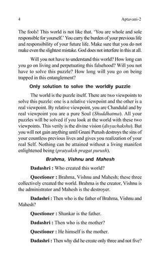 4 Aptavani-2
The fools! This world is not like that. ‘You are whole and sole
responsible for yourself.’ You carry the burden of your previous life
and responsibility of your future life. Make sure that you do not
make even the slightest mistake. God does not interfere in this at all.
Will you not have to understand this world? How long can
you go on living and perpetuating this falsehood? Will you not
have to solve this puzzle? How long will you go on being
trapped in this entanglement?
Only solution to solve the worldly puzzle
The world is the puzzle itself. There are two viewpoints to
solve this puzzle: one is a relative viewpoint and the other is a
real viewpoint. By relative viewpoint, you are Chandulal and by
real viewpoint you are a pure Soul (Shuddhatma). All your
puzzles will be solved if you look at the world with these two
viewpoints. This verily is the divine vision (divyachakshu). But
you will not gain anything until Gnani Purush destroys the sins of
your countless previous lives and gives you realization of your
real Self. Nothing can be attained without a living manifest
enlightened being (pratyaksh pragat purush).
Brahma, Vishnu and Mahesh
Dadashri : Who created this world?
Questioner : Brahma, Vishnu and Mahesh; these three
collectively created the world. Brahma is the creator, Vishnu is
the administrator and Mahesh is the destroyer.
Dadashri : Then who is the father of Brahma, Vishnu and
Mahesh?
Questioner : Shankar is the father.
Dadashri : Then who is the mother?
Questioner : He himself is the mother.
Dadashri : Then why did he create only three and not five?
 