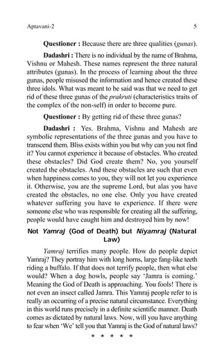 Aptavani-2 5
Questioner : Because there are three qualities (gunas).
Dadashri : There is no individual by the name of Brahma,
Vishnu or Mahesh. These names represent the three natural
attributes (gunas). In the process of learning about the three
gunas, people misused the information and hence created these
three idols. What was meant to be said was that we need to get
rid of these three gunas of the prakruti (characteristics traits of
the complex of the non-self) in order to become pure.
Questioner : By getting rid of these three gunas?
Dadashri : Yes. Brahma, Vishnu and Mahesh are
symbolic representations of the three gunas and you have to
transcend them. Bliss exists within you but why can you not find
it? You cannot experience it because of obstacles. Who created
these obstacles? Did God create them? No, you yourself
created the obstacles. And these obstacles are such that even
when happiness comes to you, they will not let you experience
it. Otherwise, you are the supreme Lord, but alas you have
created the obstacles, no one else. Only you have created
whatever suffering you have to experience. If there were
someone else who was responsible for creating all the suffering,
people would have caught him and destroyed him by now!
Not Yamraj (God of Death) but Niyamraj (Natural
Law)
Yamraj terrifies many people. How do people depict
Yamraj? They portray him with long horns, large fang-like teeth
riding a buffalo. If that does not terrify people, then what else
would? When a dog howls, people say ‘Jamra is coming.’
Meaning the God of Death is approaching. You fools! There is
not even an insect called Jamra. This Yamraj people refer to is
really an occurring of a precise natural circumstance. Everything
in this world runs precisely in a definite scientific manner. Death
comes as dictated by natural laws. Now, will you have anything
to fear when ‘We’ tell you that Yamraj is the God of natural laws?
* * * * *
 