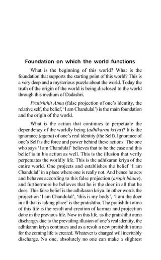 6 Aptavani-2
Foundation on which the world functions
What is the beginning of this world? What is the
foundation that supports the starting point of this world? This is
a very deep and a mysterious puzzle about the world. Today the
truth of the origin of the world is being disclosed to the world
through this medium of Dadashri.
Pratishthit Atma (false projection of one’s identity, the
relative self, the belief, ‘I am Chandulal’) is the main foundation
and the origin of the world.
What is the action that continues to perpetuate the
dependency of the worldly being (adhikaran kriya)? It is the
ignorance (agnan) of one’s real identity (the Self). Ignorance of
one’s Self is the force and power behind these actions. The one
who says ‘I am Chandulal’ believes that to be the case and this
belief is in his action as well. This is the illusion that verily
perpetuates the worldly life. This is the adhikaran kriya of the
entire world. One projects and establishes the belief ‘I am
Chandulal’ in a place where one is really not. And hence he acts
and behaves according to this false projection (aropit bhaav),
and furthermore he believes that he is the doer in all that he
does. This false belief is the adhikaran kriya. In other words the
projection ‘I am Chandulal’, ‘this is my body’, ‘I am the doer
in all that is taking place’ is the pratishtha. The pratishthit atma
of this life is the result and creation of karmas and projection
done in the previous life. Now in this life, as the pratishthit atma
discharges due to the prevailing illusion of one’s real identity, the
adhikaran kriya continues and as a result a new pratishthit atma
for the coming life is created. Whatever is charged will inevitably
discharge. No one, absolutely no one can make a slightest
 