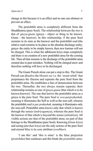 Aptavani-2 7
change in this because it is an effect and no one can obstruct or
prevent an effect.
The pratishthit atma is completely different from the
Shuddhatma (pure Soul). The relationship between the two is
that of gneya-gnata (gneya - object or thing to be known.
Gnata - the knower). In this relationship, if the pure Soul
remains in its state as the knower and the pratishthit soul (the
relative soul) remains in its place as the absolute discharge entity;
gneya- the entity to be simply known, then new karmas will not
be charged. This is when the adhikaran kriya stops completely
and there is no creation of a new pratishthit atma for the coming
life. Then all that remains is the discharge of the pratishthit atma
created due to past mistakes. Nothing will be charged anew and
therefore nothing will have to be discharged.
The Gnani Purush alone can put a stop to this. The Gnani
Purush can dissolve the bhranti ras i.e. the ‘sweet relish’ that
perpetuates the illusion and separate the pure Soul from the
pratishthit atma. He establishes a line of demarcation between
the two. Thereafter, the two always remain separate; their
relationship remains as one of gneya-gnata (that which is to be
known-knower). The one that knows the pratishthit atma as a
gneya is the pure Soul. The pure Soul is swa-parprakashak,
meaning it illuminates the Self as well as the non-self, whereas
the pratishthit soul is par prakashak, meaning it illuminates only
the non-self. Pratishthit atma knows only that which is known
through the senses (indriyagamya), whereas the pure Soul is
the knower of that which is beyond the senses (atiindriya). All
visible actions are that of the pratishthit atma; no part of that
belongs to the Shuddhatma (pure Soul). Knowing (Gnan kriya)
and seeing (darshan kriya) are the only actions of the pure Soul
and eternal bliss is its core attribute (swabhav).
‘I am this’ and ‘this is mine’ is the false projection
(pratishtha) that continues and this binds the pratishthit atma.
 