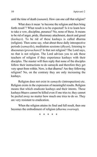10 Aptavani-2
until the time of death (nanami). How can one call that religion?
What does it mean ‘to become the religion and then bring
forth result’? What result is to be expected? Is it to learn how
to take a vow, discipline, penance? No, none of these. It means
to be rid of anger, pride, illusionary attachment, deceit and greed
(kashays). To be rid of these kashays is called dharma
(religion). Then some say, what about these daily introspective
periods (samayiks), meditation sessions (dhyan), listening to
discourses (pravachans)? Is that not religion? The Lord says,
no that is not religion. The Lord advises you to ask these
teachers of religion if they experience kashays with their
disciples. The master will then reply that none of the disciples
follow their instructions to do samayik and therefore they get
very upset from within. Now, is that dharma? Are they following
religion? No, on the contrary they are only increasing the
kashays.
Religion does not exist in samayiks (introspection) etc.
Religion exists in the expression of meaningful results. Religion
means that which eradicate kashays and their intents. These
kashaya bhaavs cannot be killed even if one tries to; they cannot
be peeled away no matter how much one tries to do so. They
are very resistant to eradication.
When the religion attains its final and full result, then one
becomes the embodiment of religion (dharma swaroop).
* * * * *
 