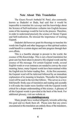 Note About This Translation
The Gnani Purush Ambalal M. Patel, also commonly
known as Dadashri or Dada, had said that it would be
impossible to translate his satsangs and the knowledge about
the Science of Self-realization verbatim into English because
some of the meanings would be lost in the process. Therefore,
in order to understand precisely the science of Akram Vignan
and Self-realization, He stressed the importance of learning
Gujarati.
Dadashri did however grant his blessings to translate his
words into English and other languages so that spiritual seekers
could benefit to a certain degree and later progress through their
own efforts.
This is a humble attempt to present to the world, the
essence of His Knowledge. This is not a literal translation but
great care has been taken to preserve His original words and the
essence of His message. For certain Gujarati words, several
English words or even sentences are needed to convey the exact
meaning; hence, many Gujarati words have been retained within
the English text for better reading flow. At the first encounter,
the Gujarati word will be italicized followed by an immediate
explanation of its meaning in brackets. Thereafter the Gujarati
word will be used in the text that follows. This serves as a two-
fold benefit: firstly ease of translation and reading and secondly
it will make the reader more familiar with the Gujarati words
critical for a deeper understanding of this science. A glossary of
all the Gujarati words is provided at the back of the book. For
additional glossary, visit our website at:
www.dadabhagwan.org
Many people have worked diligently towards achieving
this goal and we thank them all. Please note that any errors
encountered in this translation are entirely those of the translators.
5
 