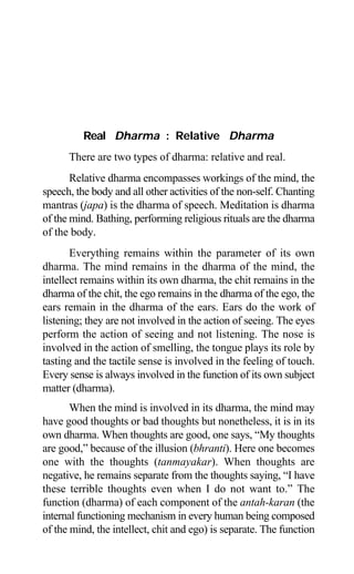 Aptavani-2 11
Real Dharma : Relative Dharma
There are two types of dharma: relative and real.
Relative dharma encompasses workings of the mind, the
speech, the body and all other activities of the non-self. Chanting
mantras (japa) is the dharma of speech. Meditation is dharma
of the mind. Bathing, performing religious rituals are the dharma
of the body.
Everything remains within the parameter of its own
dharma. The mind remains in the dharma of the mind, the
intellect remains within its own dharma, the chit remains in the
dharma of the chit, the ego remains in the dharma of the ego, the
ears remain in the dharma of the ears. Ears do the work of
listening; they are not involved in the action of seeing. The eyes
perform the action of seeing and not listening. The nose is
involved in the action of smelling, the tongue plays its role by
tasting and the tactile sense is involved in the feeling of touch.
Every sense is always involved in the function of its own subject
matter (dharma).
When the mind is involved in its dharma, the mind may
have good thoughts or bad thoughts but nonetheless, it is in its
own dharma. When thoughts are good, one says, “My thoughts
are good,” because of the illusion (bhranti). Here one becomes
one with the thoughts (tanmayakar). When thoughts are
negative, he remains separate from the thoughts saying, “I have
these terrible thoughts even when I do not want to.” The
function (dharma) of each component of the antah-karan (the
internal functioning mechanism in every human being composed
of the mind, the intellect, chit and ego) is separate. The function
 