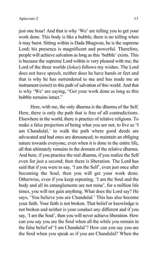Aptavani-2 13
just one hour! And that is why ‘We’ are telling you to get your
work done. This body is like a bubble, there is no telling when
it may burst. Sitting within is Dada Bhagwan, he is the supreme
Lord; his presence is magnificent and powerful. Therefore,
people will achieve salvation as long as this ‘bubble’ exists. This
is because the supreme Lord within is very pleased with me; the
Lord of the three worlds (lokas) follows my wishes. The Lord
does not have speech, neither does he have hands or feet and
that is why he has surrendered to me and has made me an
instrument (nimit) in this path of salvation of this world. And that
is why ‘We’ are saying, “Get your work done as long as this
bubble remains intact.”
Here, with me, the only dharma is the dharma of the Self.
Here, there is only the path that is free of all contradictions.
Elsewhere in the world, there is practice of relative religions. To
make a false projection of being what you are not, to live as ‘I
am Chandulal,’ to walk the path where good deeds are
advocated and bad ones are denounced; to maintain an obliging
nature towards everyone, even when it is done in the entire life,
all that ultimately remains in the domain of the relative dharma.
And here, if you practice the real dharma, if you realize the Self
even for just a second; then there is liberation. The Lord has
said that if you were to say, ‘I am the Self’, even just once after
becoming the Soul, then you will get your work done.
Otherwise, even if you keep repeating, ‘I am the Soul and the
body and all its entanglements are not mine’, for a million life
times, you will not gain anything. What does the Lord say? He
says, ‘You believe you are Chandulal.’ This has also become
your faith. Your faith is not broken. That belief or knowledge is
not broken and neither is your conduct any different and if you
say, ‘I am the Soul’, then you will never achieve liberation. How
can you say you are the Soul when all the while you remain in
the false belief of ‘I am Chandulal’? How can you say you are
the Soul when you speak as if you are Chandulal? When the
 