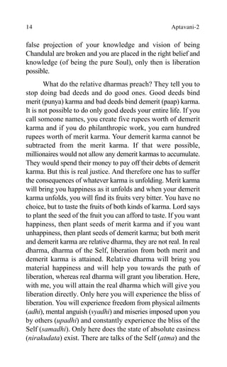 14 Aptavani-2
false projection of your knowledge and vision of being
Chandulal are broken and you are placed in the right belief and
knowledge (of being the pure Soul), only then is liberation
possible.
What do the relative dharmas preach? They tell you to
stop doing bad deeds and do good ones. Good deeds bind
merit (punya) karma and bad deeds bind demerit (paap) karma.
It is not possible to do only good deeds your entire life. If you
call someone names, you create five rupees worth of demerit
karma and if you do philanthropic work, you earn hundred
rupees worth of merit karma. Your demerit karma cannot be
subtracted from the merit karma. If that were possible,
millionaires would not allow any demerit karmas to accumulate.
They would spend their money to pay off their debts of demerit
karma. But this is real justice. And therefore one has to suffer
the consequences of whatever karma is unfolding. Merit karma
will bring you happiness as it unfolds and when your demerit
karma unfolds, you will find its fruits very bitter. You have no
choice, but to taste the fruits of both kinds of karma. Lord says
to plant the seed of the fruit you can afford to taste. If you want
happiness, then plant seeds of merit karma and if you want
unhappiness, then plant seeds of demerit karma; but both merit
and demerit karma are relative dharma, they are not real. In real
dharma, dharma of the Self, liberation from both merit and
demerit karma is attained. Relative dharma will bring you
material happiness and will help you towards the path of
liberation, whereas real dharma will grant you liberation. Here,
with me, you will attain the real dharma which will give you
liberation directly. Only here you will experience the bliss of
liberation. You will experience freedom from physical ailments
(adhi), mental anguish (vyadhi) and miseries imposed upon you
by others (upadhi) and constantly experience the bliss of the
Self (samadhi). Only here does the state of absolute easiness
(nirakudata) exist. There are talks of the Self (atma) and the
 