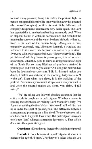 16 Aptavani-2
to wash away prakruti; doing this makes the prakruti light. A
person can spend his entire life time washing away his prakruti
(the non-self complex) but if in his next life he falls into bad
company, his prakruti can become very dense again. The Lord
has equated this to an elephant bathing in a muddy pool. When
an elephant bathes in water, he becomes nice and clean but the
moment he comes out of the water, he dusts his body with mud.
Such is the state of the human being. Atmagnan is rare,
extremely, extremely rare. Liberation is merely a word and any
reference to it is mere talk because it is not so easy to attain.
Everyone with prakrutgnan believes, ‘I know everything’. The
pitiful ones! All they know is prakrutgnan; it is all relative
knowledge. What they need to know is atmagnan (knowledge
of the Soul). For so many lifetimes all you have attained is
prakrutgnan and what do you claim? All along the prakruti has
been the doer and yet you claim, ‘I did it’. Prakruti makes you
dance, it makes you wake up in the morning, but you claim, ‘I
woke up’. Even when you sleep, it is the working of the
prakruti. Sometimes you cannot sleep even when you want to
and when the prakruti makes you sleep, you claim, ‘I fell
asleep!’
‘We’ are telling you this with absolute assurance that the
entire world is caught up in prakrutgnan. Whether a person is
reading the scriptures, or reciting Lord Mahavir’s forty-five
Agams or reciting the four Vedas, ‘We’ would still tell him that
he is under the spell of prakrutgnan. The difference between
atmagnan and prakrutgnan is like the difference between milk
and buttermilk; they both look white. But prakrutgnan increases
one’s ego (keyf) whereas atmagnan decreases it. That which
decreases the ego is atmagnan.
Questioner : Does the ego increase by studying scriptures?
Dadashri : Yes, because it is prakrutgnan, it serves to
increase the ego of, ‘I know’. For heaven’s sakes what do you
 