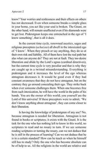 Aptavani-2 17
know? Your worries and restlessness and their effects on others
has not decreased. Even when someone breaks a simple glass
in your home, you act like your soul is broken. The Gnani, on
the other hand, will remain unaffected even if his diamonds were
to get lost. Prakrutgnan keeps one entrenched in the ego of ‘I
know something’, that is all it does.
In the current time cycle, renowned ascetics, sages and
religious preceptors (acharyas) all dwell in the intoxicated ego
of ‘I know’. When they preach or say anything, they do so at
their own risk and liability. All of them have lost the real path but
alas what can anyone do? They are not at fault. They too desire
liberation and abide by the Lord’s agnas (cardinal directives),
but the current time cycle is very peculiar and that is why they
are caught up in a twisted misunderstanding. Everything is
prakrutgnan and it increases the level of the ego whereas
atmagnan decreases it. It would be good even if they had
constant awareness that they do not have atmagnan, but on the
contrary they go around concealing their ego. They strike back
when ever someone challenges them. When one becomes free
from such intoxication, he will have the world in the palm of his
hands. You are the owner of this world; you yourself are the
Lord of this universe! If these preceptors were to admit, ‘We
don’t know anything about atmagnan’, they can come closer to
their liberation.
Is having the knowledge of prakrutgnan of any use? No,
because atmagnan is needed for liberation. Atmagnan is not
found in books or scriptures; it exists with the Gnani. It is the
task for the one who has nothing left to know in this world, no
scriptures to read and no rosary to turn. If we see someone
reading scriptures or turning the rosary, can we not deduce that
he is still in the process of learning? Can we not deduce that he
is in a certain standard? How can he teach us when he himself
still has to study? Only the one who has become absolute can
be of help to us. All the religions in the world are relative and
 