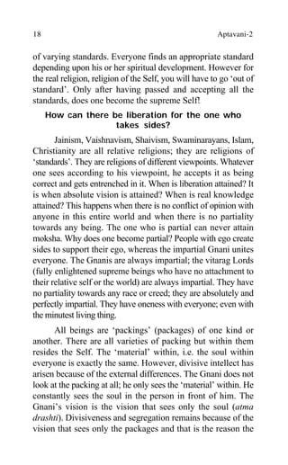 18 Aptavani-2
of varying standards. Everyone finds an appropriate standard
depending upon his or her spiritual development. However for
the real religion, religion of the Self, you will have to go ‘out of
standard’. Only after having passed and accepting all the
standards, does one become the supreme Self!
How can there be liberation for the one who
takes sides?
Jainism, Vaishnavism, Shaivism, Swaminarayans, Islam,
Christianity are all relative religions; they are religions of
‘standards’. They are religions of different viewpoints. Whatever
one sees according to his viewpoint, he accepts it as being
correct and gets entrenched in it. When is liberation attained? It
is when absolute vision is attained? When is real knowledge
attained? This happens when there is no conflict of opinion with
anyone in this entire world and when there is no partiality
towards any being. The one who is partial can never attain
moksha. Why does one become partial? People with ego create
sides to support their ego, whereas the impartial Gnani unites
everyone. The Gnanis are always impartial; the vitarag Lords
(fully enlightened supreme beings who have no attachment to
their relative self or the world) are always impartial. They have
no partiality towards any race or creed; they are absolutely and
perfectly impartial. They have oneness with everyone; even with
the minutest living thing.
All beings are ‘packings’ (packages) of one kind or
another. There are all varieties of packing but within them
resides the Self. The ‘material’ within, i.e. the soul within
everyone is exactly the same. However, divisive intellect has
arisen because of the external differences. The Gnani does not
look at the packing at all; he only sees the ‘material’ within. He
constantly sees the soul in the person in front of him. The
Gnani’s vision is the vision that sees only the soul (atma
drashti). Divisiveness and segregation remains because of the
vision that sees only the packages and that is the reason the
 