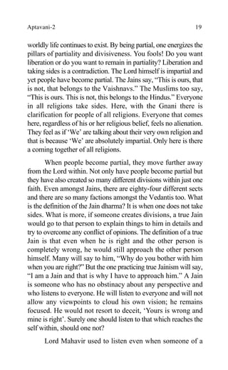 Aptavani-2 19
worldly life continues to exist. By being partial, one energizes the
pillars of partiality and divisiveness. You fools! Do you want
liberation or do you want to remain in partiality? Liberation and
taking sides is a contradiction. The Lord himself is impartial and
yet people have become partial. The Jains say, “This is ours, that
is not, that belongs to the Vaishnavs.” The Muslims too say,
“This is ours. This is not, this belongs to the Hindus.” Everyone
in all religions take sides. Here, with the Gnani there is
clarification for people of all religions. Everyone that comes
here, regardless of his or her religious belief, feels no alienation.
They feel as if ‘We’ are talking about their very own religion and
that is because ‘We’ are absolutely impartial. Only here is there
a coming together of all religions.
When people become partial, they move further away
from the Lord within. Not only have people become partial but
they have also created so many different divisions within just one
faith. Even amongst Jains, there are eighty-four different sects
and there are so many factions amongst the Vedantis too. What
is the definition of the Jain dharma? It is when one does not take
sides. What is more, if someone creates divisions, a true Jain
would go to that person to explain things to him in details and
try to overcome any conflict of opinions. The definition of a true
Jain is that even when he is right and the other person is
completely wrong, he would still approach the other person
himself. Many will say to him, “Why do you bother with him
when you are right?” But the one practicing true Jainism will say,
“I am a Jain and that is why I have to approach him.” A Jain
is someone who has no obstinacy about any perspective and
who listens to everyone. He will listen to everyone and will not
allow any viewpoints to cloud his own vision; he remains
focused. He would not resort to deceit, ‘Yours is wrong and
mine is right’. Surely one should listen to that which reaches the
self within, should one not?
Lord Mahavir used to listen even when someone of a
 