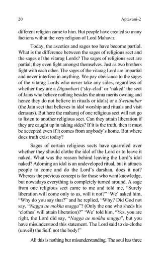 20 Aptavani-2
different religion came to him. But people have created so many
factions within the very religion of Lord Mahavir.
Today, the ascetics and sages too have become partial.
What is the difference between the sages of religious sect and
the sages of the vitarag Lords? The sages of religious sect are
partial; they even fight amongst themselves. Just as two brothers
fight with each other. The sages of the vitarag Lord are impartial
and never interfere in anything. We pay obeisance to the sages
of the vitarag Lords who never take any sides, regardless of
whether they are a Digambari (‘sky-clad’ or ‘naked’ the sect
of Jains who believe nothing besides the atma merits owning and
hence they do not believe in rituals or idols) or a Swetambar
(the Jain sect that believes in idol worship and rituals and visit
derasars). But here the maharaj of one religious sect will not go
to listen to another religious sect. Can they attain liberation if
they are caught up in taking sides? If it is the truth, then it must
be accepted even if it comes from anybody’s home. But where
does truth exist today?
Sages of certain religious sects have quarreled over
whether they should clothe the idol of the Lord or to leave it
naked. What was the reason behind leaving the Lord’s idol
naked? Adorning an idol is an undeveloped ritual, but it attracts
people to come and do the Lord’s darshan, does it not?
Whereas the previous concept is for those who want knowledge,
but nowadays everything is completely turned around. A sage
from one religious sect came to me and told me, “Surely
liberation will come only to us, will it not?” ‘We’ asked him,
“Why do you say that?” and he replied, “Why? Did God not
say, “Nagga ae mokha magga”? (Only the one who sheds his
‘clothes’ will attain liberation)?” ‘We’ told him, “Yes, you are
right, the Lord did say, “Nagga ae mokha magga”, but you
have misunderstood this statement. The Lord said to de-clothe
(unveil) the Self, not the body!”
All this is nothing but misunderstanding. The soul has three
 