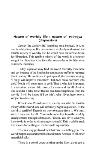22 Aptavani-2
Nature of worldly life : nature of vairagya
(dispassion)
Sansar (the worldly life) is nothing but a betrayal. In it, no
one is related to you. If a person were to clearly understand the
terrible misery of worldly life, he would have an intense desire
for liberation. This terrible misery of the world is a counter
weight for liberation. One feels the intense desire for liberation
as misery increases.
Today, a person may find the world fearfully miserable
and yet because of the illusion he continues to suffer its repeated
blunt beating. He continues to put up with the beatings saying,
‘Things will improve tomorrow’, but does brass ever turn into
gold? No, it will never turn to gold. That is why it is important
to understand its horrible misery for once and for all. As it is,
one is under a false belief that he can derive happiness from the
world; ‘I will be happy if I do this’. Alas! Even here, one is
subject to a beating.
If the Gnani Purush were to merely describe the terrible
misery of this world, one will definitely begin to question, ‘Is the
world so terrible? There is no way to escape from it. We must
solve it once and for all.’ You can become free from the worldly
entanglements through submission. ‘Yes sir. Yes, sir’ is what you
have to do in order to disentangle yourself. This world is such
that it calls for settling all matters with equanimity.
This is a very profound fact that ‘We’ are telling you. The
world perpetuates and remains in existence because of all other
superficial talks.
There is a pot of yogurt sitting on the floor, a cat gets a
 