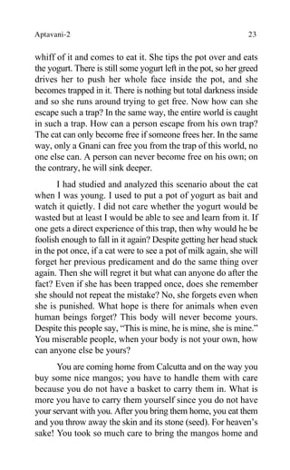Aptavani-2 23
whiff of it and comes to eat it. She tips the pot over and eats
the yogurt. There is still some yogurt left in the pot, so her greed
drives her to push her whole face inside the pot, and she
becomes trapped in it. There is nothing but total darkness inside
and so she runs around trying to get free. Now how can she
escape such a trap? In the same way, the entire world is caught
in such a trap. How can a person escape from his own trap?
The cat can only become free if someone frees her. In the same
way, only a Gnani can free you from the trap of this world, no
one else can. A person can never become free on his own; on
the contrary, he will sink deeper.
I had studied and analyzed this scenario about the cat
when I was young. I used to put a pot of yogurt as bait and
watch it quietly. I did not care whether the yogurt would be
wasted but at least I would be able to see and learn from it. If
one gets a direct experience of this trap, then why would he be
foolish enough to fall in it again? Despite getting her head stuck
in the pot once, if a cat were to see a pot of milk again, she will
forget her previous predicament and do the same thing over
again. Then she will regret it but what can anyone do after the
fact? Even if she has been trapped once, does she remember
she should not repeat the mistake? No, she forgets even when
she is punished. What hope is there for animals when even
human beings forget? This body will never become yours.
Despite this people say, “This is mine, he is mine, she is mine.”
You miserable people, when your body is not your own, how
can anyone else be yours?
You are coming home from Calcutta and on the way you
buy some nice mangos; you have to handle them with care
because you do not have a basket to carry them in. What is
more you have to carry them yourself since you do not have
your servant with you. After you bring them home, you eat them
and you throw away the skin and its stone (seed). For heaven’s
sake! You took so much care to bring the mangos home and
 