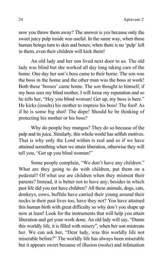 24 Aptavani-2
now you throw them away? The answer is yes because only the
sweet juicy pulp inside was useful. In the same way, when these
human beings turn to skin and bones; when there is no ‘pulp’ left
in them, even their children will kick them!
An old lady and her son lived next door to us. The old
lady was blind but she worked all day long taking care of the
home. One day her son’s boss came to their home. The son was
the boss in the home and the other man was the boss at work!
Both these ‘bosses’ came home. The son thought to himself, if
my boss sees my blind mother, I will loose my reputation and so
he tells her, “Hey you blind woman! Get up, my boss is here.”
He kicks (insults) his mother to impress his boss! The fool! As
if he is some big shot! The dope! Should he be thinking of
protecting his mother or his boss?
Why do people buy mangos? They do so because of the
pulp and its juice. Similarly, this whole world has selfish motives.
That is why only the Lord within is real and so if we have
attained something when we attain liberation, otherwise they will
tell you, “Get up you blind woman!”
Some people complain, “We don’t have any children.”
What are they going to do with children, put them on a
pedestal? Of what use are children when they mistreat their
parents? Instead, it is better not to have any; besides in which
past life did you not have children? All these animals, dogs, cats,
donkeys, cows, buffalo have carried their young around their
necks in their past lives too, have they not? You have attained
this human birth with great difficulty so why don’t you shape up
now at least! Look for the instruments that will help you attain
liberation and get your work done. An old lady will say, “Damn
this worldly life, it is filled with misery”, when her son mistreats
her. We can ask her, “Dear lady, was this worldly life not
miserable before?” The worldly life has always been miserable
but it appears sweet because of illusion (moha) and infatuation
 