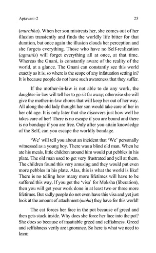 Aptavani-2 25
(murchha). When her son mistreats her, she comes out of her
illusion transiently and finds the worldly life bitter for that
duration, but once again the illusion clouds her perception and
she forgets everything. Those who have no Self-realization
(agnanis) will forget everything all at once, at that time.
Whereas the Gnani, is constantly aware of the reality of the
world, at a glance. The Gnani can constantly see this world
exactly as it is, so where is the scope of any infatuation setting in?
It is because people do not have such awareness that they suffer.
If the mother-in-law is not able to do any work, the
daughter-in-law will tell her to go sit far away; otherwise she will
give the mother-in-law chores that will keep her out of her way.
All along the old lady thought her son would take care of her in
her old age. It is only later that she discovers just how well he
takes care of her! There is no escape if you are bound and there
is no bondage if you are free. Only after you attain knowledge
of the Self, can you escape the worldly bondage.
‘We’ will tell you about an incident that ‘We’ personally
witnessed as a young boy. There was a blind old man. When he
ate his meals, little children around him would put pebbles in his
plate. The old man used to get very frustrated and yell at them.
The children found this very amusing and they would put even
more pebbles in his plate. Alas, this is what the world is like!
There is no telling how many more lifetimes will have to be
suffered this way. If you get the ‘visa’ for Moksha (liberation),
then you will get your work done in at least two or three more
lifetimes. But sadly people do not even have this visa and yet just
look at the amount of attachment (moha) they have for this world!
The cat forces her face in the pot because of greed and
then gets stuck inside. Why does she force her face into the pot?
She does so because of insatiable greed and selfishness. Greed
and selfishness verily are ignorance. So here is what we need to
learn:
 