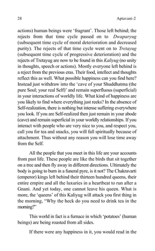 28 Aptavani-2
actions) human beings were ‘fragrant’. Those left behind; the
rejects from that time cycle passed on to Dwaparyug
(subsequent time cycle of moral deterioration and decreased
purity). The rejects of that time cycle went on to Tretayug
(subsequent time cycle of progressive deterioration) and the
rejects of Tretayug are now to be found in this Kaliyug (no unity
in thoughts, speech or actions). Mostly everyone left behind is
a reject from the previous eras. Their food, intellect and thoughts
reflect this as well. What possible happiness can you find here?
Instead just withdraw into the ‘cave of your Shuddhatma (the
pure Soul; your real Self)’ and remain superfluous (superficial)
in your interactions of worldly life. What kind of happiness are
you likely to find where everything just reeks? In the absence of
Self-realization, there is nothing but intense suffering everywhere
you look. If you are Self-realized then just remain in your abode
(cave) and remain superficial in your worldly relationships. If you
interact with people who are very nice to you, and respect you,
call you for tea and snacks, you will fall spiritually because of
attachment. Thus without any reason you will lose time away
from the Self.
All the people that you meet in this life are your accounts
from past life. These people are like the birds that sit together
on a tree and then fly away in different directions. Ultimately the
body is going to burn in a funeral pyre, is it not? The Chakravarti
(emperor) kings left behind their thirteen hundred queens, their
entire empire and all the luxuries in a heartbeat to run after a
Gnani. And yet today, one cannot leave his queen. What is
more, the ‘queens’ of this Kaliyug will attack you first thing in
the morning, “Why the heck do you need to drink tea in the
morning?”
This world in fact is a furnace in which ‘potatoes’ (human
beings) are being roasted from all sides.
If there were any happiness in it, you would read in the
 