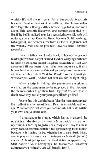 30 Aptavani-2
worldly life will always remain bitter but people forget this
because of moha (illusion). After suffering, the illusion makes
them forget the suffering and they become engulfed in attachment
again. This is exactly like a web; one becomes entangled in it.
But if the Self is realized even for a second, this worldly web will
no longer be a trap. Once the Gnani bestows Self-knowledge
(atmagnan), one becomes free from all the entanglements of
the worldly web and he proceeds towards final liberation
(moksha).
Even if a father is on his deathbed, he lies worrying about
his daughter who is not yet married. He dies worrying and hence
he takes a birth in the animal kingdom, where life is filled with
abuse and ill treatment. Alas! What can anyone do, if as a
human he does not conduct himself properly? And even when
a Gnani Purush tells him, “Ask for it! Ask! ‘We’ will grant you
whatever you want”, he does not even ask for the right thing.
When a ship is sinking, the passengers are given a
warning. As the passengers are being placed in the life-boats,
the old man rushes to get there first. Hey you! You are close to
death now; why not let your younger children go first?
People find this world a beautiful and a harmonious place.
But really it is a factory of death. Death is inevitable with old
age. Whatever spiritual work you accomplish in this life will be
your own and yours to keep.
If a passenger in a train, which has now entered the
outskirts of Mumbai on the way to Mumbai Central Station,
opens up his bedding to go to sleep, people will say that he is
crazy because Mumbai Station is fast approaching. He is foolish
because he is making his bed when he has to disembark. Many
start to play cards even when the train passes Borivalli (suburb)
station. At least get up now, the final station is approaching.
Start packing your belongings, be forewarned, whatever
awareness you maintain, you will benefit from it.
 