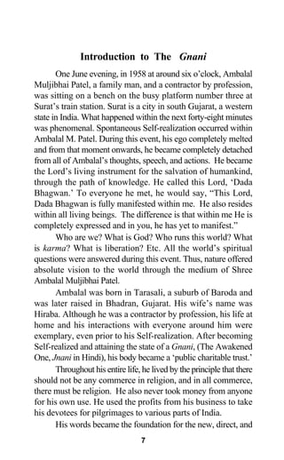 Introduction to The Gnani
One June evening, in 1958 at around six o’clock, Ambalal
Muljibhai Patel, a family man, and a contractor by profession,
was sitting on a bench on the busy platform number three at
Surat’s train station. Surat is a city in south Gujarat, a western
state in India. What happened within the next forty-eight minutes
was phenomenal. Spontaneous Self-realization occurred within
Ambalal M. Patel. During this event, his ego completely melted
and from that moment onwards, he became completely detached
from all of Ambalal’s thoughts, speech, and actions. He became
the Lord’s living instrument for the salvation of humankind,
through the path of knowledge. He called this Lord, ‘Dada
Bhagwan.’ To everyone he met, he would say, “This Lord,
Dada Bhagwan is fully manifested within me. He also resides
within all living beings. The difference is that within me He is
completely expressed and in you, he has yet to manifest.”
Who are we? What is God? Who runs this world? What
is karma? What is liberation? Etc. All the world’s spiritual
questions were answered during this event. Thus, nature offered
absolute vision to the world through the medium of Shree
Ambalal Muljibhai Patel.
Ambalal was born in Tarasali, a suburb of Baroda and
was later raised in Bhadran, Gujarat. His wife’s name was
Hiraba. Although he was a contractor by profession, his life at
home and his interactions with everyone around him were
exemplary, even prior to his Self-realization. After becoming
Self-realized and attaining the state of a Gnani, (The Awakened
One, Jnani in Hindi), his body became a ‘public charitable trust.’
Throughout his entire life, he lived by the principle that there
should not be any commerce in religion, and in all commerce,
there must be religion. He also never took money from anyone
for his own use. He used the profits from his business to take
his devotees for pilgrimages to various parts of India.
His words became the foundation for the new, direct, and
7
 