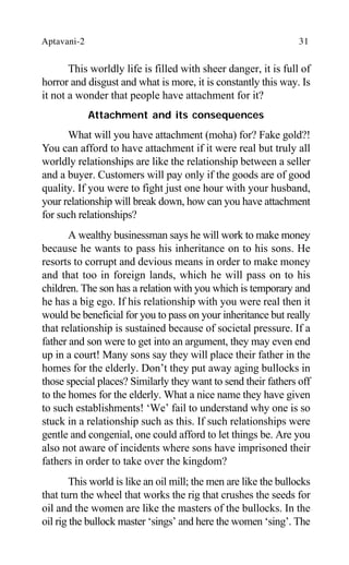 Aptavani-2 31
This worldly life is filled with sheer danger, it is full of
horror and disgust and what is more, it is constantly this way. Is
it not a wonder that people have attachment for it?
Attachment and its consequences
What will you have attachment (moha) for? Fake gold?!
You can afford to have attachment if it were real but truly all
worldly relationships are like the relationship between a seller
and a buyer. Customers will pay only if the goods are of good
quality. If you were to fight just one hour with your husband,
your relationship will break down, how can you have attachment
for such relationships?
A wealthy businessman says he will work to make money
because he wants to pass his inheritance on to his sons. He
resorts to corrupt and devious means in order to make money
and that too in foreign lands, which he will pass on to his
children. The son has a relation with you which is temporary and
he has a big ego. If his relationship with you were real then it
would be beneficial for you to pass on your inheritance but really
that relationship is sustained because of societal pressure. If a
father and son were to get into an argument, they may even end
up in a court! Many sons say they will place their father in the
homes for the elderly. Don’t they put away aging bullocks in
those special places? Similarly they want to send their fathers off
to the homes for the elderly. What a nice name they have given
to such establishments! ‘We’ fail to understand why one is so
stuck in a relationship such as this. If such relationships were
gentle and congenial, one could afford to let things be. Are you
also not aware of incidents where sons have imprisoned their
fathers in order to take over the kingdom?
This world is like an oil mill; the men are like the bullocks
that turn the wheel that works the rig that crushes the seeds for
oil and the women are like the masters of the bullocks. In the
oil rig the bullock master ‘sings’ and here the women ‘sing’. The
 