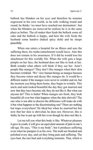 32 Aptavani-2
bullock has blinders on his eyes and therefore he remains
engrossed in his own world, as he toils walking round and
round, he thinks ‘we must have reached our destination’, but
when the blinders are removed he realizes he is in the same
place as before. The oil maker then feeds the bullock some oil
cake and the bullock is happy, and here the wife feeds the
husband some handvo (baked spicy dish) and he sleeps
peacefully.
When one enters a hospital for an illness and sees the
suffering there, his moha (attachment) would leave. Alas this
does not remain in his awareness. If it did he would lose his
attachment for this worldly life. When the wife gets a large
pimple on her face, the husband does not like to look at her.
Both wonder what others will think if they see her. Aren’t
people like mangos? They don’t like mangos when their skin
becomes wrinkled. ‘We’ view human beings as mangos because
they become rotten and decay like mangos do. It would be a
different matter if the mangos were never to wrinkle and rot, but
the moment you bring them home, they begin to wrinkle. This
uncle and aunt looked beautiful the day they got married and
now that they have become old, they do not like it. But what can
anyone do? This is India! When mangos are fresh, they look
beautiful all over but what happens when the skin shrivels? The
one who is not able to discern the difference will make do with
it but what happens to the discriminating one? There are nothing
but traps everywhere! He liked her when he married her but
now that her skin is shriveled, he does not. However, this is
India; he has to put up with her even though he does not like it.
Let me tell you what this body is like. Whatever pleasure
it gave in youth, it will give an equivalent amount of pain in one’s
old age. He says, “This is my body”, but it produces suffering
even when he pampers it as his own. The teeth are brushed and
polished every day, and yet they bring pain and suffering. The
eyes hurt, the ears hurt and everything torments. That, which is
 