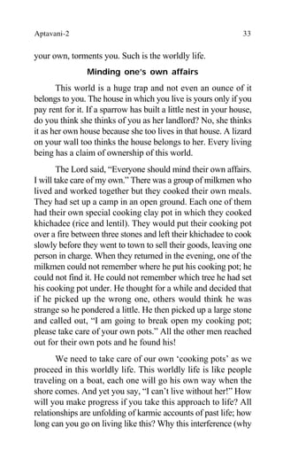 Aptavani-2 33
your own, torments you. Such is the worldly life.
Minding one’s own affairs
This world is a huge trap and not even an ounce of it
belongs to you. The house in which you live is yours only if you
pay rent for it. If a sparrow has built a little nest in your house,
do you think she thinks of you as her landlord? No, she thinks
it as her own house because she too lives in that house. A lizard
on your wall too thinks the house belongs to her. Every living
being has a claim of ownership of this world.
The Lord said, “Everyone should mind their own affairs.
I will take care of my own.” There was a group of milkmen who
lived and worked together but they cooked their own meals.
They had set up a camp in an open ground. Each one of them
had their own special cooking clay pot in which they cooked
khichadee (rice and lentil). They would put their cooking pot
over a fire between three stones and left their khichadee to cook
slowly before they went to town to sell their goods, leaving one
person in charge. When they returned in the evening, one of the
milkmen could not remember where he put his cooking pot; he
could not find it. He could not remember which tree he had set
his cooking pot under. He thought for a while and decided that
if he picked up the wrong one, others would think he was
strange so he pondered a little. He then picked up a large stone
and called out, “I am going to break open my cooking pot;
please take care of your own pots.” All the other men reached
out for their own pots and he found his!
We need to take care of our own ‘cooking pots’ as we
proceed in this worldly life. This worldly life is like people
traveling on a boat, each one will go his own way when the
shore comes. And yet you say, “I can’t live without her!” How
will you make progress if you take this approach to life? All
relationships are unfolding of karmic accounts of past life; how
long can you go on living like this? Why this interference (why
 