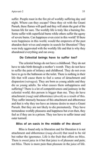 Aptavani-2 35
suffer. People roast in the fire pit of worldly suffering day and
night. Where can they escape? Once they sit with the Gnani
Purush, these flames will quell and they will attain the goal of the
human life for sure. The worldly life is truly like a burning fire.
Some suffer with superficial burns while others suffer the agony
of severe burns. Can happiness even exist in this world? If there
were happiness in this world, would the emperors of the past
abandon their wives and empire in search for liberation? They
were truly aggravated with the worldly life and that is why they
abandoned everything and ran away.
Do Celestial beings have to suffer too?
The celestial beings do not have a childhood. They do not
have to take birth through a mother’s womb. They do not have
to suffer the pain of infancy and childhood. They do not even
have to go to the bathroom or the toilet. There is nothing in their
life that will cause them to feel a sense of detachment and
dispassion (vairagya). They are born as young adults and they
die as young adults. So what causes them unhappiness and
suffering? There is a lot of competitiveness and jealousy in the
celestial world; this person is bigger than me. They do have
attachment (raag) and abhorrence (dwesh) as a result of this.
They suffer intensely because of this attachment and abhorrence
and that is why they too have an intense desire to meet a Gnani
Purush. But they are not likely to die prematurely. They have
tremendous worldly pleasures and happiness but even then, they
feel as if they are in a prison. They too have to suffer inner and
outer turmoil.
Bliss of an oasis in the middle of the desert
Bliss is found only in liberation and for liberation it is not
attachment and abhorrence (raag-dwesh) that need to be rid
but rather the ignorance. Life is the fruit that offers no bliss.
There is sweet juice in it but that juice is of pleasure and pain;
not bliss. There is more pain than pleasure in the juice of life.
 